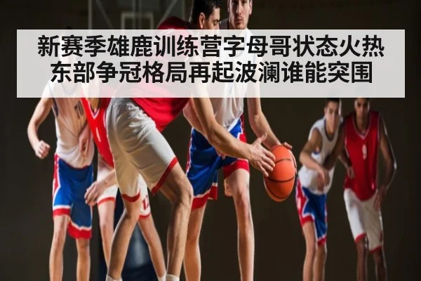 新赛季雄鹿训练营字母哥状态火热 东部争冠格局再起波澜谁能突围