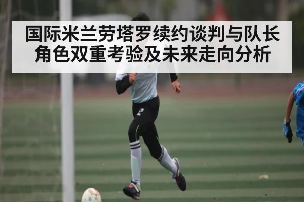 国际米兰劳塔罗续约谈判与队长角色双重考验及未来走向分析